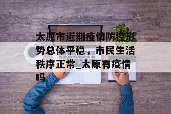 太原市近期疫情防控形势总体平稳，市民生活秩序正常_太原有疫情吗