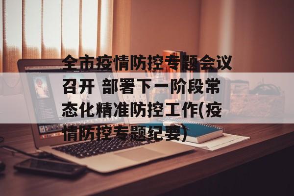 全市疫情防控专题会议召开 部署下一阶段常态化精准防控工作(疫情防控专题纪要)