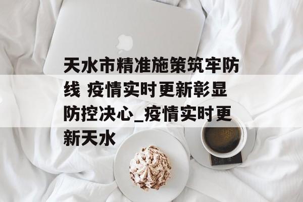 天水市精准施策筑牢防线 疫情实时更新彰显防控决心_疫情实时更新天水