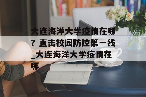大连海洋大学疫情在哪？直击校园防控第一线_大连海洋大学疫情在哪