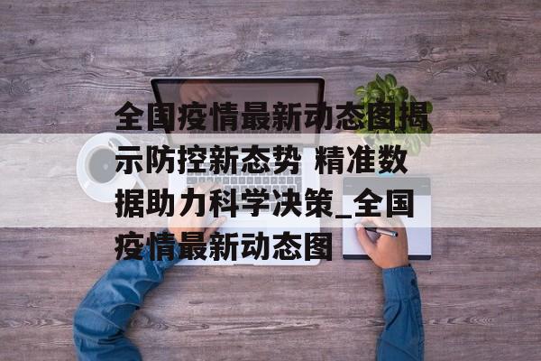 全国疫情最新动态图揭示防控新态势 精准数据助力科学决策_全国疫情最新动态图