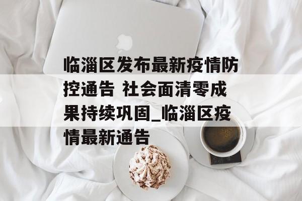 临淄区发布最新疫情防控通告 社会面清零成果持续巩固_临淄区疫情最新通告