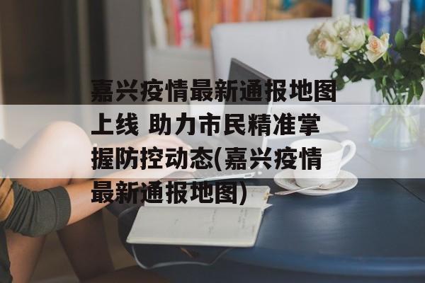 嘉兴疫情最新通报地图上线 助力市民精准掌握防控动态(嘉兴疫情最新通报地图)