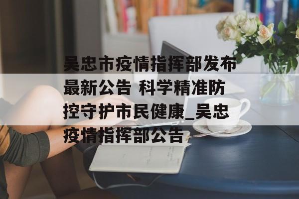 吴忠市疫情指挥部发布最新公告 科学精准防控守护市民健康_吴忠疫情指挥部公告