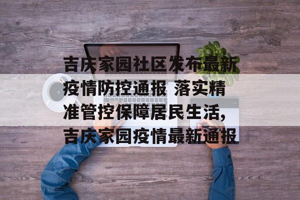 吉庆家园社区发布最新疫情防控通报 落实精准管控保障居民生活,吉庆家园疫情最新通报