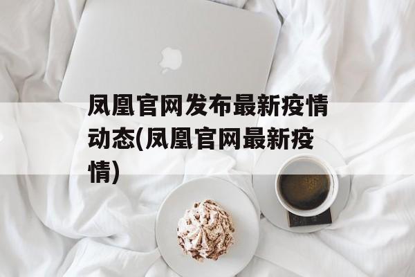 凤凰官网发布最新疫情动态(凤凰官网最新疫情)