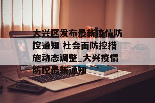 大兴区发布最新疫情防控通知 社会面防控措施动态调整_大兴疫情防控最新通知