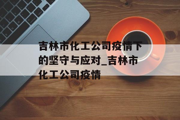 吉林市化工公司疫情下的坚守与应对_吉林市化工公司疫情