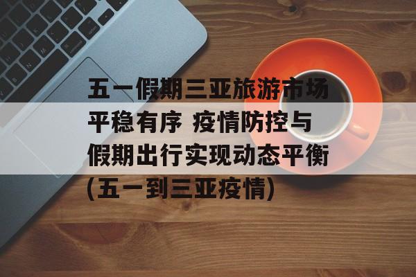 五一假期三亚旅游市场平稳有序 疫情防控与假期出行实现动态平衡(五一到三亚疫情)