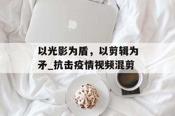 以光影为盾，以剪辑为矛_抗击疫情视频混剪