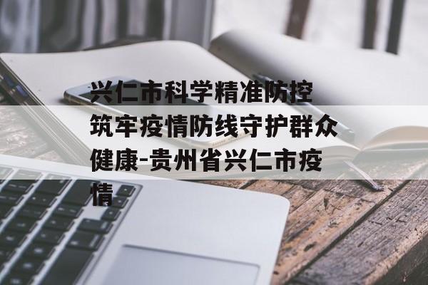 兴仁市科学精准防控 筑牢疫情防线守护群众健康-贵州省兴仁市疫情