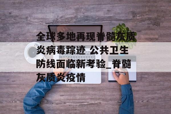 全球多地再现脊髓灰质炎病毒踪迹 公共卫生防线面临新考验_脊髓灰质炎疫情