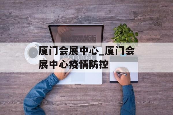 厦门会展中心_厦门会展中心疫情防控