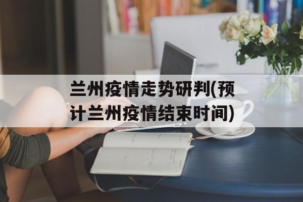 兰州疫情走势研判(预计兰州疫情结束时间)