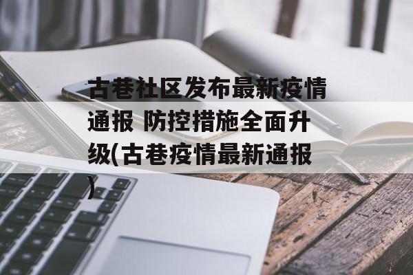 古巷社区发布最新疫情通报 防控措施全面升级(古巷疫情最新通报)