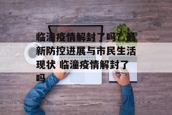 临潼疫情解封了吗？最新防控进展与市民生活现状 临潼疫情解封了吗