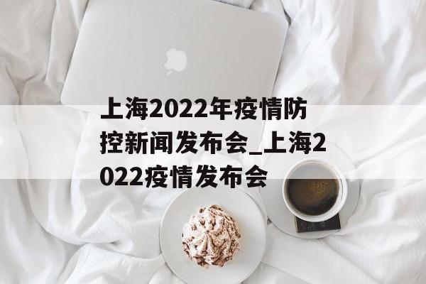 上海2022年疫情防控新闻发布会_上海2022疫情发布会