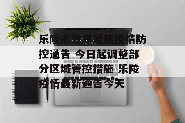 乐陵市发布最新疫情防控通告 今日起调整部分区域管控措施 乐陵疫情最新通告今天