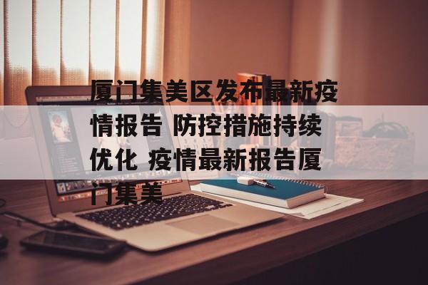 厦门集美区发布最新疫情报告 防控措施持续优化 疫情最新报告厦门集美