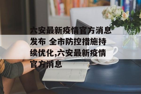 六安最新疫情官方消息发布 全市防控措施持续优化,六安最新疫情官方消息