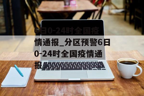 6日0-24时全国疫情通报_分区预警6日0-24时全国疫情通报