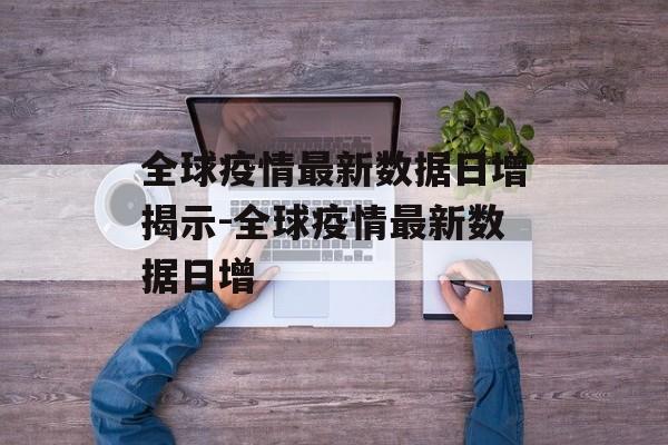 全球疫情最新数据日增揭示-全球疫情最新数据日增