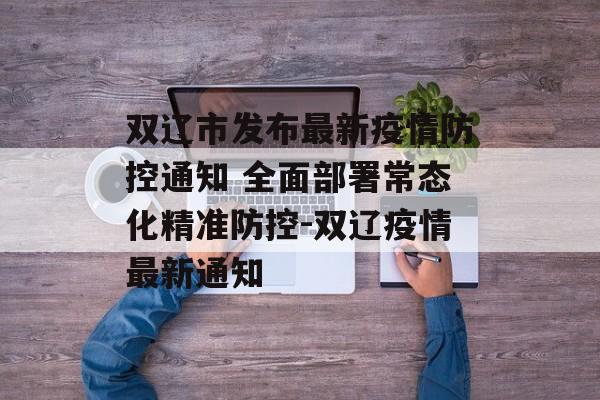 双辽市发布最新疫情防控通知 全面部署常态化精准防控-双辽疫情最新通知