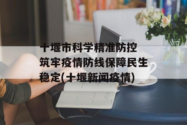 十堰市科学精准防控 筑牢疫情防线保障民生稳定(十堰新闻疫情)