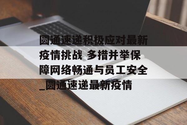 圆通速递积极应对最新疫情挑战 多措并举保障网络畅通与员工安全_圆通速递最新疫情