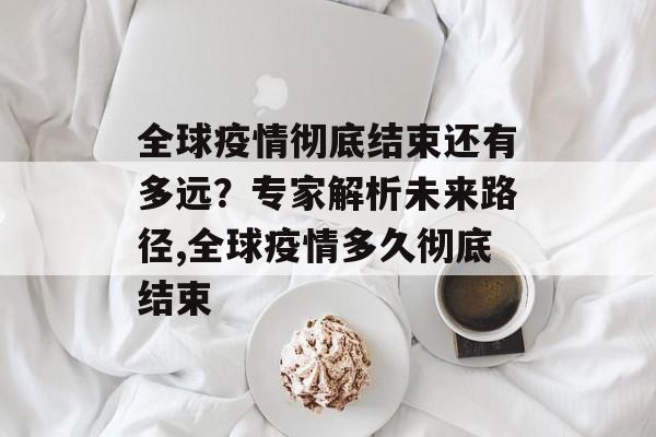 全球疫情彻底结束还有多远？专家解析未来路径,全球疫情多久彻底结束