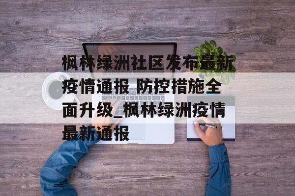 枫林绿洲社区发布最新疫情通报 防控措施全面升级_枫林绿洲疫情最新通报