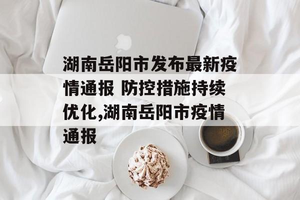 湖南岳阳市发布最新疫情通报 防控措施持续优化,湖南岳阳市疫情通报