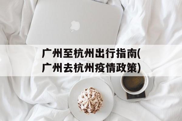 广州至杭州出行指南(广州去杭州疫情政策)
