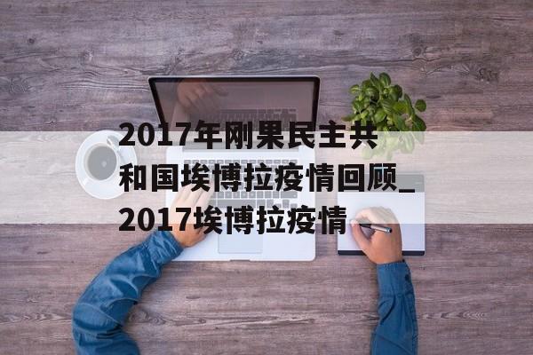 2017年刚果民主共和国埃博拉疫情回顾_2017埃博拉疫情