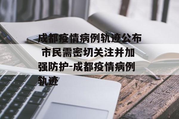 成都疫情病例轨迹公布 市民需密切关注并加强防护-成都疫情病例轨迹