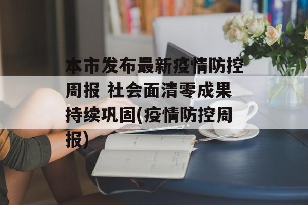 本市发布最新疫情防控周报 社会面清零成果持续巩固(疫情防控周报)