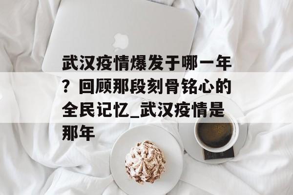 武汉疫情爆发于哪一年？回顾那段刻骨铭心的全民记忆_武汉疫情是那年