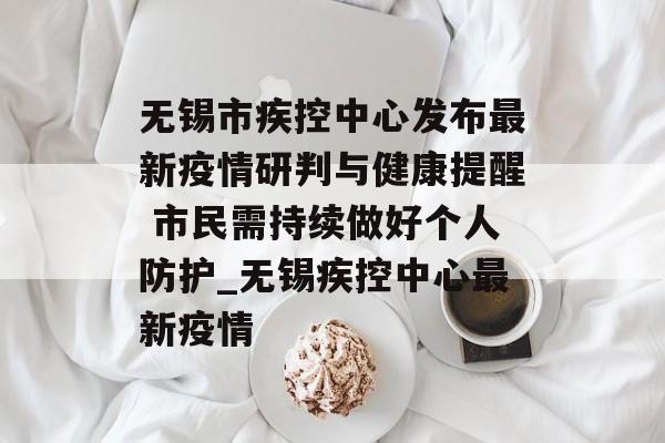 无锡市疾控中心发布最新疫情研判与健康提醒 市民需持续做好个人防护_无锡疾控中心最新疫情