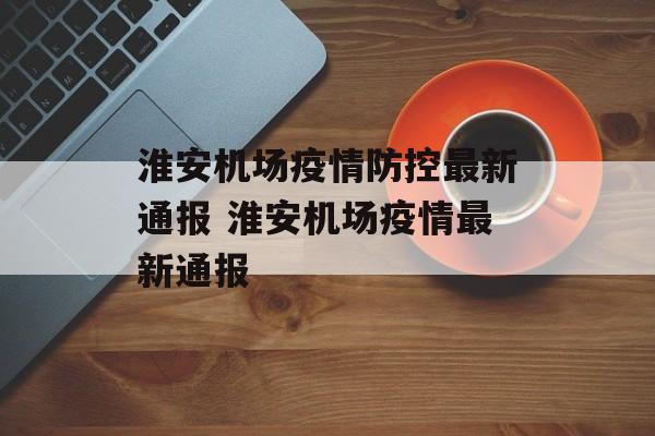 淮安机场疫情防控最新通报 淮安机场疫情最新通报