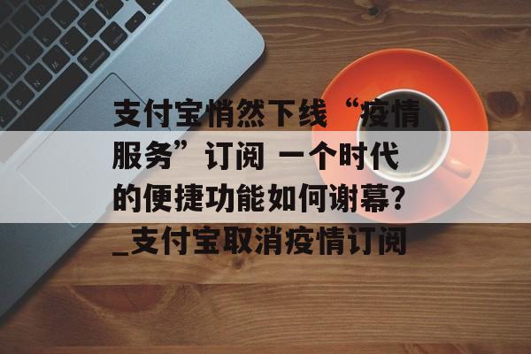 支付宝悄然下线“疫情服务”订阅 一个时代的便捷功能如何谢幕？_支付宝取消疫情订阅