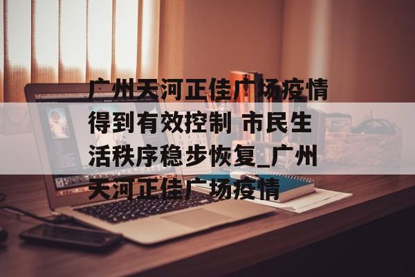 广州天河正佳广场疫情得到有效控制 市民生活秩序稳步恢复_广州天河正佳广场疫情