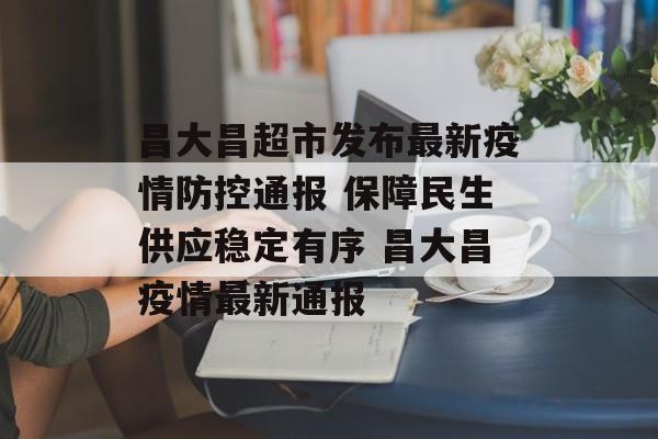 昌大昌超市发布最新疫情防控通报 保障民生供应稳定有序 昌大昌疫情最新通报