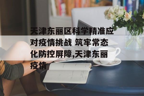 天津东丽区科学精准应对疫情挑战 筑牢常态化防控屏障,天津东丽疫情