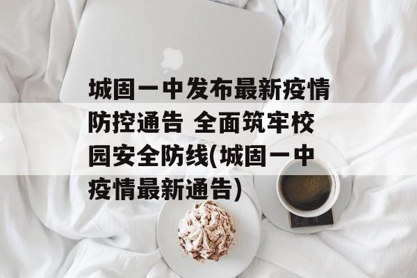 城固一中发布最新疫情防控通告 全面筑牢校园安全防线(城固一中疫情最新通告)