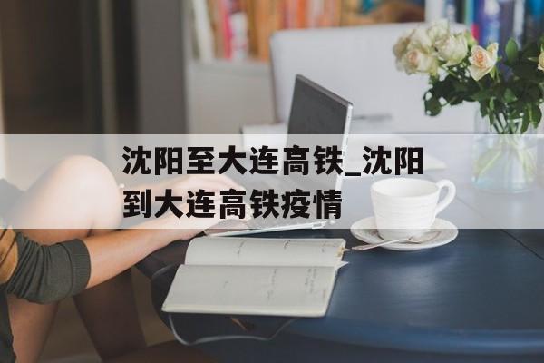 沈阳至大连高铁_沈阳到大连高铁疫情