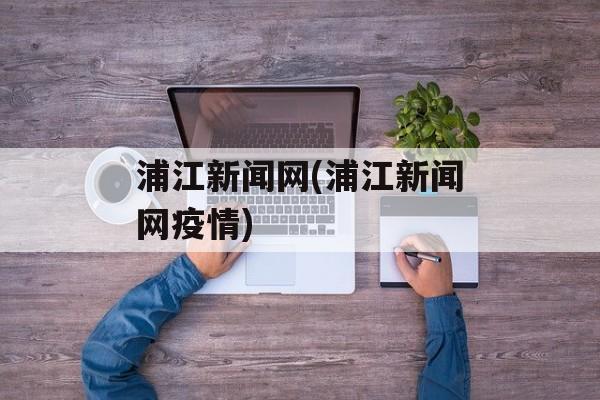浦江新闻网(浦江新闻网疫情)