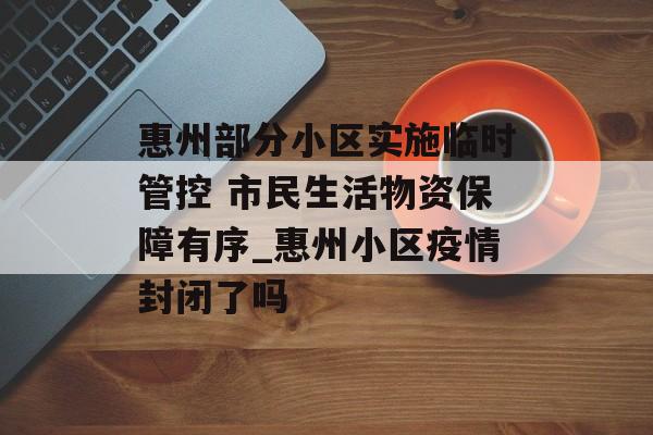 惠州部分小区实施临时管控 市民生活物资保障有序_惠州小区疫情封闭了吗