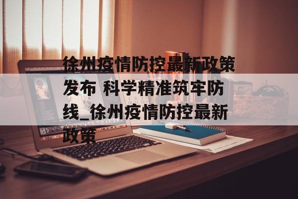 徐州疫情防控最新政策发布 科学精准筑牢防线_徐州疫情防控最新政策