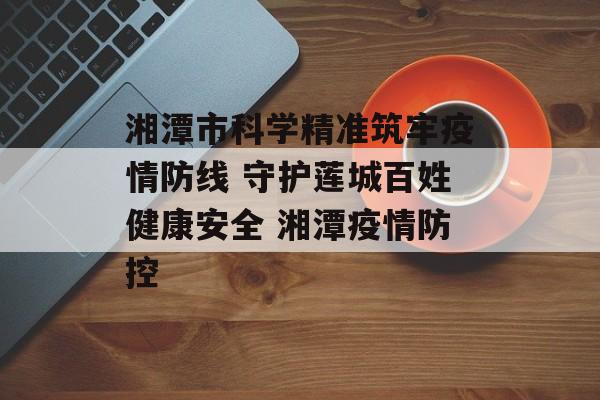 湘潭市科学精准筑牢疫情防线 守护莲城百姓健康安全 湘潭疫情防控
