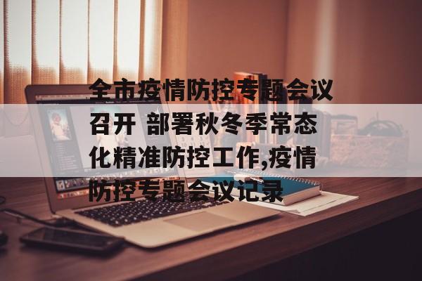 全市疫情防控专题会议召开 部署秋冬季常态化精准防控工作,疫情防控专题会议记录